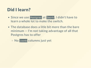 Did I learn?
Since we use Postgres at $work , I didn't have to
learn a whole lot to make the switch.
The database does a litle bit more than the bare
minimum -- I'm not taking advantage of all that
Postgres has to offer
No jsonb columns just yet
 