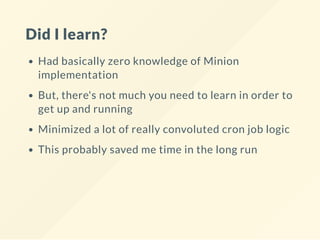 Did I learn?
Had basically zero knowledge of Minion
implementation
But, there's not much you need to learn in order to
get up and running
Minimized a lot of really convoluted cron job logic
This probably saved me time in the long run
 