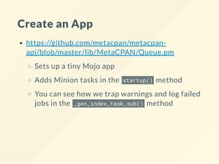 Create an App
https://github.com/metacpan/metacpan-
api/blob/master/lib/MetaCPAN/Queue.pm
Sets up a tiny Mojo app
Adds Minion tasks in the startup() method
You can see how we trap warnings and log failed
jobs in the _gen_index_task_sub() method
 