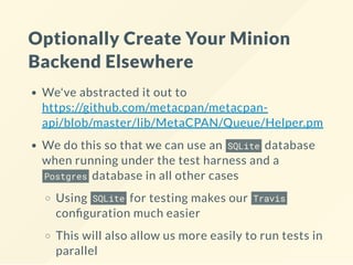 Optionally Create Your Minion
Backend Elsewhere
We've abstracted it out to
https://github.com/metacpan/metacpan-
api/blob/master/lib/MetaCPAN/Queue/Helper.pm
We do this so that we can use an SQLite database
when running under the test harness and a
Postgres database in all other cases
Using SQLite for testing makes our Travis
con guration much easier
This will also allow us more easily to run tests in
parallel
 