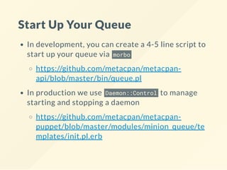 Start Up Your Queue
In development, you can create a 4-5 line script to
start up your queue via morbo
https://github.com/metacpan/metacpan-
api/blob/master/bin/queue.pl
In production we use Daemon::Control to manage
starting and stopping a daemon
https://github.com/metacpan/metacpan-
puppet/blob/master/modules/minion_queue/te
mplates/init.pl.erb
 