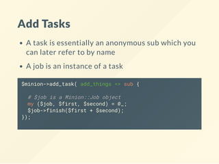 Add Tasks
A task is essentially an anonymous sub which you
can later refer to by name
A job is an instance of a task
$minion->add_task( add_things => sub {
# $job is a Minion::Job object
my ($job, $first, $second) = @_;
$job->finish($first + $second);
});
 