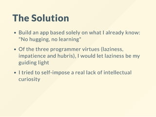 The Solution
Build an app based solely on what I already know:
"No hugging, no learning"
Of the three programmer virtues (laziness,
impatience and hubris), I would let laziness be my
guiding light
I tried to self-impose a real lack of intellectual
curiosity
 