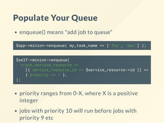 Populate Your Queue
enqueue() means "add job to queue"
$app->minion->enqueue( my_task_name => ['foo', 'bar'] );
$self->minion->enqueue(
track_service_resource =>
[{ service_resource_id => $service_resource->id }] =>
{ priority => 1 },
);
priority ranges from 0-X, where X is a positive
integer
jobs with priority 10 will run before jobs with
priority 9 etc
 