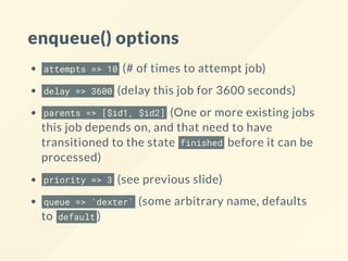 enqueue() options
attempts => 10 (# of times to attempt job)
delay => 3600 (delay this job for 3600 seconds)
parents => [$id1, $id2] (One or more existing jobs
this job depends on, and that need to have
transitioned to the state finished before it can be
processed)
priority => 3 (see previous slide)
queue => 'dexter' (some arbitrary name, defaults
to default )
 