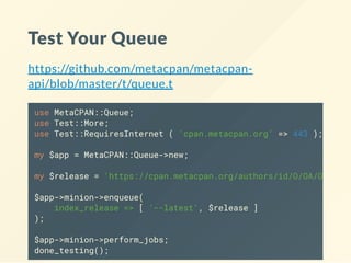 Test Your Queue
https://github.com/metacpan/metacpan-
api/blob/master/t/queue.t
use MetaCPAN::Queue;
use Test::More;
use Test::RequiresInternet ( 'cpan.metacpan.org' => 443 );
my $app = MetaCPAN::Queue->new;
my $release = 'https://cpan.metacpan.org/authors/id/O/OA/OALDERS
$app->minion->enqueue(
index_release => [ '--latest', $release ]
);
$app->minion->perform_jobs;
done_testing();
 