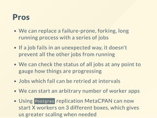 Pros
We can replace a failure-prone, forking, long
running process with a series of jobs
If a job fails in an unexpected way, it doesn't
prevent all the other jobs from running
We can check the status of all jobs at any point to
gauge how things are progressing
Jobs which fail can be retried at intervals
We can start an arbitrary number of worker apps
Using Postgres replication MetaCPAN can now
start X workers on 3 different boxes, which gives
us greater scaling when needed
 