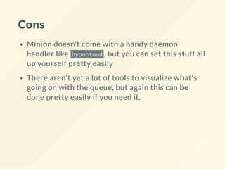 Cons
Minion doesn't come with a handy daemon
handler like hypnotoad , but you can set this stuff all
up yourself pretty easily
There aren't yet a lot of tools to visualize what's
going on with the queue, but again this can be
done pretty easily if you need it.
 