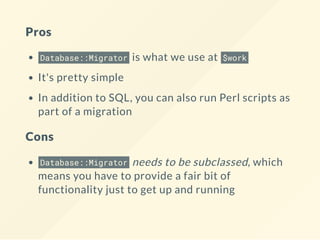Pros
Database::Migrator is what we use at $work
It's pretty simple
In addition to SQL, you can also run Perl scripts as
part of a migration
Cons
Database::Migrator needs to be subclassed, which
means you have to provide a fair bit of
functionality just to get up and running
 