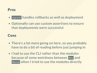 Pros
sqitch handles rollbacks as well as deployment
Optionally can use custom assertions to ensure
that deployments were successful
Cons
There's a lot more going on here, so you probably
have to do a bit of reading before just jumping in
I had to use the CLI rather than the modules
because of some weirdness between Moo and
Moose when I tried to use the modules directly
 