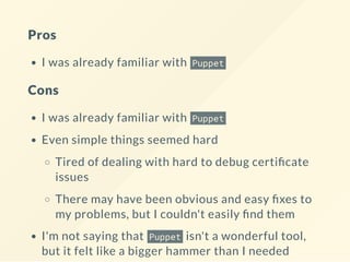 Pros
I was already familiar with Puppet
Cons
I was already familiar with Puppet
Even simple things seemed hard
Tired of dealing with hard to debug certi cate
issues
There may have been obvious and easy xes to
my problems, but I couldn't easily nd them
I'm not saying that Puppet isn't a wonderful tool,
but it felt like a bigger hammer than I needed
 