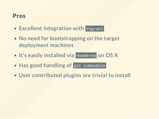 Pros
Excellent integration with Vagrant
No need for bootstrapping on the target
deployment machines
It's easily installed via Homebrew on OS X
Has good handling of git submodule
User contributed plugins are trivial to install
 