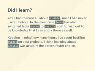 Did I learn?
Yes, I had to learn all about Ansible , since I had never
used it before. In the meantime $work has also
switched from puppet to ansible , so it turned out to
be knowledge that I can apply there as well.
Keeping in mind how many hours I've spent battling
Puppet on past projects, I think learning about
Ansible was actually the better, faster choice.
 