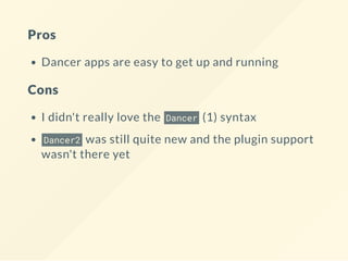 Pros
Dancer apps are easy to get up and running
Cons
I didn't really love the Dancer (1) syntax
Dancer2 was still quite new and the plugin support
wasn't there yet
 
