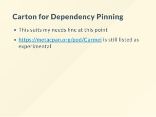 Carton for Dependency Pinning
This suits my needs ne at this point
https://metacpan.org/pod/Carmel is still listed as
experimental
 