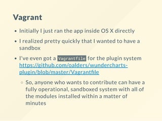 Vagrant
Initially I just ran the app inside OS X directly
I realized pretty quickly that I wanted to have a
sandbox
I've even got a Vagrantfile for the plugin system
https://github.com/oalders/wundercharts-
plugin/blob/master/Vagrant le
So, anyone who wants to contribute can have a
fully operational, sandboxed system with all of
the modules installed within a matter of
minutes
 