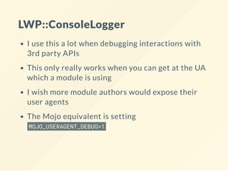LWP::ConsoleLogger
I use this a lot when debugging interactions with
3rd party APIs
This only really works when you can get at the UA
which a module is using
I wish more module authors would expose their
user agents
The Mojo equivalent is setting
MOJO_USERAGENT_DEBUG=1
 