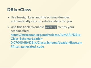 DBIx::Class
Use foreign keys and the schema dumper
automatically sets up relationships for you
Use this trick to enable perltidy to tidy your
schema les:
https://metacpan.org/pod/release/ILMARI/DBIx-
Class-Schema-Loader-
0.07045/lib/DBIx/Class/Schema/Loader/Base.pm
# lter_generated_code
 