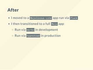 After
I moved to a Mojolicous Lite app run via Plack
I then transitioned to a full Mojo app
Run via morbo in development
Run via hypnotoad in production
 