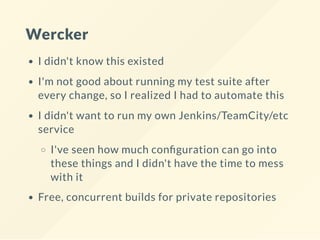 Wercker
I didn't know this existed
I'm not good about running my test suite after
every change, so I realized I had to automate this
I didn't want to run my own Jenkins/TeamCity/etc
service
I've seen how much con guration can go into
these things and I didn't have the time to mess
with it
Free, concurrent builds for private repositories
 