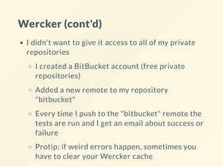 Wercker (cont'd)
I didn't want to give it access to all of my private
repositories
I created a BitBucket account (free private
repositories)
Added a new remote to my repository
"bitbucket"
Every time I push to the "bitbucket" remote the
tests are run and I get an email about success or
failure
Protip: if weird errors happen, sometimes you
have to clear your Wercker cache
 