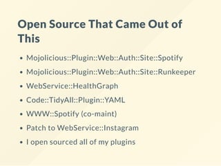 Open Source That Came Out of
This
Mojolicious::Plugin::Web::Auth::Site::Spotify
Mojolicious::Plugin::Web::Auth::Site::Runkeeper
WebService::HealthGraph
Code::TidyAll::Plugin::YAML
WWW::Spotify (co-maint)
Patch to WebService::Instagram
I open sourced all of my plugins
 