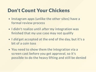Don't Count Your Chickens
Instagram apps (unlike the other sites) have a
formal review process
I didn't realize until after my integration was
nished that my use case may not qualify
I did get accepted at the end of the day, but it's a
bit of a coin toss
You need to show them the integration via a
screen cast before you get approval, so it's
possible to do the heavy lifting and still be denied
 