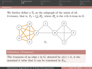 Introduction Preliminaries MapReduce GPAbstraction Experiments
Deﬁnition
We further deﬁne a Tk as the subgraph of the union of all
k-trusses, that is, Tk = i Ri
k, where Ri
k is the i-th k-truss in G.
A
B
C
D
E
F
G
H
I
J
T5
5
5
5 5
5
5
55
5
5
4
4
4
4
4
4
3
3 3
Deﬁnition (Trussness)
The trussness of an edge e in G, denoted by φ(e) = k, is the
maximal k value that it can be contained in ETk
.
Distributed Algorithms for k-Truss Decomposition July 17, 2014 9 / 37
 