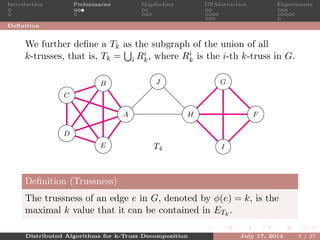 Introduction Preliminaries MapReduce GPAbstraction Experiments
Deﬁnition
We further deﬁne a Tk as the subgraph of the union of all
k-trusses, that is, Tk = i Ri
k, where Ri
k is the i-th k-truss in G.
A
B
C
D
E
F
G
H
I
J
T4
5
5
5 5
5
5
55
5
5
4
4
4
4
4
4
3
3 3
Deﬁnition (Trussness)
The trussness of an edge e in G, denoted by φ(e) = k, is the
maximal k value that it can be contained in ETk
.
Distributed Algorithms for k-Truss Decomposition July 17, 2014 9 / 37
 
