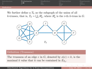 Introduction Preliminaries MapReduce GPAbstraction Experiments
Deﬁnition
We further deﬁne a Tk as the subgraph of the union of all
k-trusses, that is, Tk = i Ri
k, where Ri
k is the i-th k-truss in G.
A
B
C
D
E
F
G
H
I
J
T3
5
5
5 5
5
5
55
5
5
4
4
4
4
4
4
3
3 3
Deﬁnition (Trussness)
The trussness of an edge e in G, denoted by φ(e) = k, is the
maximal k value that it can be contained in ETk
.
Distributed Algorithms for k-Truss Decomposition July 17, 2014 9 / 37
 