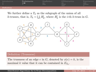 Introduction Preliminaries MapReduce GPAbstraction Experiments
Deﬁnition
We further deﬁne a Tk as the subgraph of the union of all
k-trusses, that is, Tk = i Ri
k, where Ri
k is the i-th k-truss in G.
A
B
C
D
E
F
G
H
I
J
5
5
5 5
5
5
55
5
5
4
4
4
4
4
4
3
3 3
Deﬁnition (Trussness)
The trussness of an edge e in G, denoted by φ(e) = k, is the
maximal k value that it can be contained in ETk
.
Distributed Algorithms for k-Truss Decomposition July 17, 2014 9 / 37
 