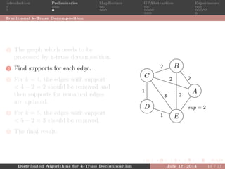 Introduction Preliminaries MapReduce GPAbstraction Experiments
Traditional k-Truss Decomposition
1 The graph which needs to be
processed by k-truss decomposition.
2 Find supports for each edge.
3 For k = 4, the edges with support
< 4 − 2 = 2 should be removed and
then supports for remained edges
are updated.
4 For k = 5, the edges with support
< 5 − 2 = 3 should be removed.
5 The ﬁnal result.
A
B
C
D
E
2
2
2
2
1
1
sup = 2
3
Distributed Algorithms for k-Truss Decomposition July 17, 2014 10 / 37
 