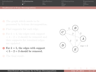 Introduction Preliminaries MapReduce GPAbstraction Experiments
Traditional k-Truss Decomposition
1 The graph which needs to be
processed by k-truss decomposition.
2 Find supports for each edge.
3 For k = 4, the edges with support
< 4 − 2 = 2 should be removed and
then supports for remained edges
are updated.
4 For k = 5, the edges with support
< 5 − 2 = 3 should be removed.
5 The ﬁnal result.
A
B
C
D
E
2
2
2
2
1
1
sup = 2
2
Distributed Algorithms for k-Truss Decomposition July 17, 2014 10 / 37
 