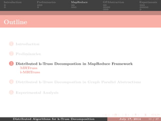 Introduction Preliminaries MapReduce GPAbstraction Experiments
Outline
1 Introduction
2 Preliminaries
3 Distributed k-Truss Decompostion in MapReduce Framework
MRTruss
i-MRTruss
4 Distributed k-Truss Decompostion in Graph Parallel Abstractions
5 Experimental Analysis
Distributed Algorithms for k-Truss Decomposition July 17, 2014 11 / 37
 