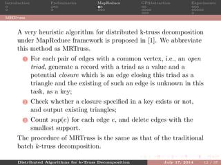 Introduction Preliminaries MapReduce GPAbstraction Experiments
MRTruss
A very heuristic algorithm for distributed k-truss decomposition
under MapReduce framework is proposed in [1]. We abbreviate
this method as MRTruss.
1 For each pair of edges with a common vertex, i.e., an open
triad, generate a record with a triad as a value and a
potential closure which is an edge closing this triad as a
triangle and the existing of such an edge is unknown in this
task, as a key;
2 Check whether a closure speciﬁed in a key exists or not,
and output existing triangles;
3 Count sup(e) for each edge e, and delete edges with the
smallest support.
The procedure of MRTruss is the same as that of the traditional
batch k-truss decomposition.
Distributed Algorithms for k-Truss Decomposition July 17, 2014 12 / 37
 