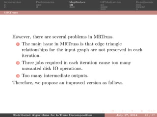 Introduction Preliminaries MapReduce GPAbstraction Experiments
MRTruss
However, there are several problems in MRTruss.
1 The main issue in MRTruss is that edge triangle
relationships for the input graph are not preserved in each
iteration.
2 Three jobs required in each iteration cause too many
unwanted disk IO operations.
3 Too many intermediate outputs.
Therefore, we propose an improved version as follows.
Distributed Algorithms for k-Truss Decomposition July 17, 2014 13 / 37
 