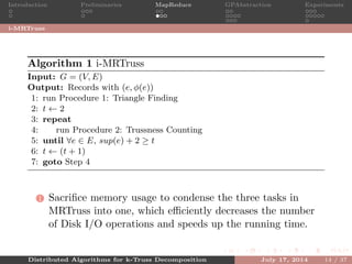 Introduction Preliminaries MapReduce GPAbstraction Experiments
i-MRTruss
Algorithm 1 i-MRTruss
Input: G = (V, E)
Output: Records with (e, φ(e))
1: run Procedure 1: Triangle Finding
2: t ← 2
3: repeat
4: run Procedure 2: Trussness Counting
5: until ∀e ∈ E, sup(e) + 2 ≥ t
6: t ← (t + 1)
7: goto Step 4
1 Sacriﬁce memory usage to condense the three tasks in
MRTruss into one, which eﬃciently decreases the number
of Disk I/O operations and speeds up the running time.
Distributed Algorithms for k-Truss Decomposition July 17, 2014 14 / 37
 