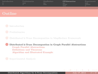 Introduction Preliminaries MapReduce GPAbstraction Experiments
Outline
1 Introduction
2 Preliminaries
3 Distributed k-Truss Decompostion in MapReduce Framework
4 Distributed k-Truss Decompostion in Graph Parallel Abstractions
Graph Parallel Abstractions
Deﬁnitions and Theorems
Algorithm and Illustrated Example
5 Experimental Analysis
Distributed Algorithms for k-Truss Decomposition July 17, 2014 17 / 37
 
