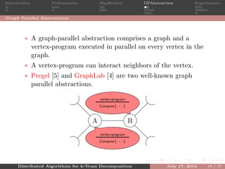 Introduction Preliminaries MapReduce GPAbstraction Experiments
Graph Parallel Abstractions
• A graph-parallel abstraction comprises a graph and a
vertex-program executed in parallel on every vertex in the
graph.
• A vertex-program can interact neighbors of the vertex.
• Pregel [5] and GraphLab [4] are two well-known graph
parallel abstractions.
A B
vertex-program
Compute{· · · }
vertex-program
Compute{· · · }
Distributed Algorithms for k-Truss Decomposition July 17, 2014 18 / 37
 