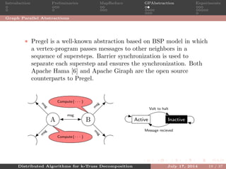 Introduction Preliminaries MapReduce GPAbstraction Experiments
Graph Parallel Abstractions
• Pregel is a well-known abstraction based on BSP model in which
a vertex-program passes messages to other neighbors in a
sequence of supersteps. Barrier synchronization is used to
separate each superstep and ensures the synchronization. Both
Apache Hama [6] and Apache Giraph are the open source
counterparts to Pregel.
A B Active Inactive
Compute{· · · }
Compute{· · · }
msg
m
sg
m
sg
m
sg
m
sg
Volt to halt
Message recieved
Distributed Algorithms for k-Truss Decomposition July 17, 2014 19 / 37
 