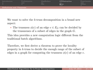 Introduction Preliminaries MapReduce GPAbstraction Experiments
Deﬁnitions and Theorems
We want to solve the k-truss decomposition in a brand new
aspect:
• The trussness φ(e) of an edge e ∈ EG can be decided by
the trussnesses of a subset of edges in the graph G.
This idea provides a new computation logic diﬀerent from the
traditional batch algorithms.
Therefore, we ﬁrst derive a theorem to prove the locality
property in k-truss to decide the enough range of the subset of
edges in a graph for computing the trussness φ(e) of an edge e.
Distributed Algorithms for k-Truss Decomposition July 17, 2014 20 / 37
 