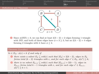 Introduction Preliminaries MapReduce GPAbstraction Experiments
Deﬁnitions and Theorems
AB
C D
3
33
φ = 3
3
1 Since φ(BD) = 3, we can ﬁnd at least 2(3 − 2) = 2 edges forming 1 triangle
with BD, and both of these edges have φ = 3 ≥ 3, but no 2(4 − 2) = 4 edges
forming 2 triangles with it have φ ≥ 4.
Theorem (Locality)
∀e ∈ EG: φ(e) = k if and only if
1 there exists a subset Ek ⊆ enb(e) such that |Ek| = 2(k − 2), edges in Ek
forms total (k − 2) triangles with e, and for each edge e ∈ Ek, φ(e ) ≥ k;
2 there is no subset Ek+1 ⊆ enb(e) such that |Ek+1| = 2(k − 1), edges in
Ek+1 forms total k − 1 triangles with e, and for each edge e ∈ Ek+1,
φ(e ) ≥ k + 1.
Distributed Algorithms for k-Truss Decomposition July 17, 2014 21 / 37
 