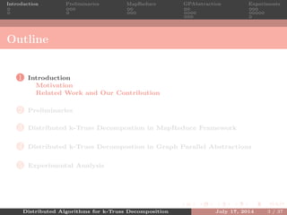 Introduction Preliminaries MapReduce GPAbstraction Experiments
Outline
1 Introduction
Motivation
Related Work and Our Contribution
2 Preliminaries
3 Distributed k-Truss Decompostion in MapReduce Framework
4 Distributed k-Truss Decompostion in Graph Parallel Abstractions
5 Experimental Analysis
Distributed Algorithms for k-Truss Decomposition July 17, 2014 3 / 37
 