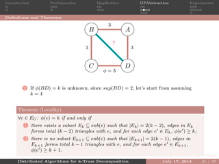 Introduction Preliminaries MapReduce GPAbstraction Experiments
Deﬁnitions and Theorems
AB
C D
3
33
φ = 3
?
2 If φ(BD) = k is unknown, since sup(BD) = 2, let’s start from assuming
k = 4
Theorem (Locality)
∀e ∈ EG: φ(e) = k if and only if
1 there exists a subset Ek ⊆ enb(e) such that |Ek| = 2(k − 2), edges in Ek
forms total (k − 2) triangles with e, and for each edge e ∈ Ek, φ(e ) ≥ k;
2 there is no subset Ek+1 ⊆ enb(e) such that |Ek+1| = 2(k − 1), edges in
Ek+1 forms total k − 1 triangles with e, and for each edge e ∈ Ek+1,
φ(e ) ≥ k + 1.
Distributed Algorithms for k-Truss Decomposition July 17, 2014 21 / 37
 