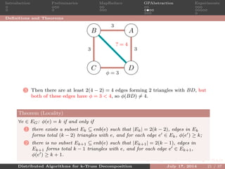 Introduction Preliminaries MapReduce GPAbstraction Experiments
Deﬁnitions and Theorems
AB
C D
3
33
φ = 3
? = 4
3 Then there are at least 2(4 − 2) = 4 edges forming 2 triangles with BD, but
both of these edges have φ = 3 < 4, so φ(BD) = 4.
Theorem (Locality)
∀e ∈ EG: φ(e) = k if and only if
1 there exists a subset Ek ⊆ enb(e) such that |Ek| = 2(k − 2), edges in Ek
forms total (k − 2) triangles with e, and for each edge e ∈ Ek, φ(e ) ≥ k;
2 there is no subset Ek+1 ⊆ enb(e) such that |Ek+1| = 2(k − 1), edges in
Ek+1 forms total k − 1 triangles with e, and for each edge e ∈ Ek+1,
φ(e ) ≥ k + 1.
Distributed Algorithms for k-Truss Decomposition July 17, 2014 21 / 37
 