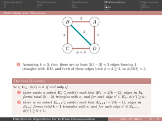 Introduction Preliminaries MapReduce GPAbstraction Experiments
Deﬁnitions and Theorems
AB
C D
3
33
φ = 3
3
4 Assuming k = 3, then there are at least 2(3 − 2) = 2 edges forming 1
triangles with BD, and both of these edges have φ = 3 ≥ 3, so φ(BD) = 3.
Theorem (Locality)
∀e ∈ EG: φ(e) = k if and only if
1 there exists a subset Ek ⊆ enb(e) such that |Ek| = 2(k − 2), edges in Ek
forms total (k − 2) triangles with e, and for each edge e ∈ Ek, φ(e ) ≥ k;
2 there is no subset Ek+1 ⊆ enb(e) such that |Ek+1| = 2(k − 1), edges in
Ek+1 forms total k − 1 triangles with e, and for each edge e ∈ Ek+1,
φ(e ) ≥ k + 1.
Distributed Algorithms for k-Truss Decomposition July 17, 2014 21 / 37
 