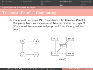 Introduction Preliminaries MapReduce GPAbstraction Experiments
Algorithm and Illustrated Example
Trussness-Parallel Computing
1 The pruned line graph PL(G) constructed by Trussness-Parallel
Computing based on the output of Triangle Finding on graph G
(The dashed line represents edges pruned from the original line
graph)
AB
C D
G
AB, 3BC, 3
CD, 3 AD, 3
BD, 4
PL(G)
Distributed Algorithms for k-Truss Decomposition July 17, 2014 24 / 37
 