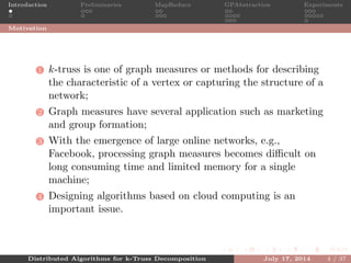 Introduction Preliminaries MapReduce GPAbstraction Experiments
Motivation
1 k-truss is one of graph measures or methods for describing
the characteristic of a vertex or capturing the structure of a
network;
2 Graph measures have several application such as marketing
and group formation;
3 With the emergence of large online networks, e.g.,
Facebook, processing graph measures becomes diﬃcult on
long consuming time and limited memory for a single
machine;
4 Designing algorithms based on cloud computing is an
important issue.
Distributed Algorithms for k-Truss Decomposition July 17, 2014 4 / 37
 