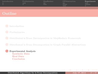 Introduction Preliminaries MapReduce GPAbstraction Experiments
Outline
1 Introduction
2 Preliminaries
3 Distributed k-Truss Decompostion in MapReduce Framework
4 Distributed k-Truss Decompostion in Graph Parallel Abstractions
5 Experimental Analysis
Synthetic Data
Real Data
Conclusion
Distributed Algorithms for k-Truss Decomposition July 17, 2014 27 / 37
 
