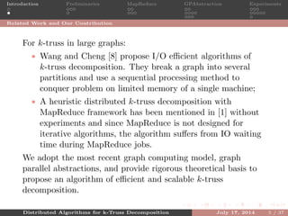 Introduction Preliminaries MapReduce GPAbstraction Experiments
Related Work and Our Contribution
For k-truss in large graphs:
• Wang and Cheng [8] propose I/O eﬃcient algorithms of
k-truss decomposition. They break a graph into several
partitions and use a sequential processing method to
conquer problem on limited memory of a single machine;
• A heuristic distributed k-truss decomposition with
MapReduce framework has been mentioned in [1] without
experiments and since MapReduce is not designed for
iterative algorithms, the algorithm suﬀers from IO waiting
time during MapReduce jobs.
We adopt the most recent graph computing model, graph
parallel abstractions, and provide rigorous theoretical basis to
propose an algorithm of eﬃcient and scalable k-truss
decomposition.
Distributed Algorithms for k-Truss Decomposition July 17, 2014 5 / 37
 